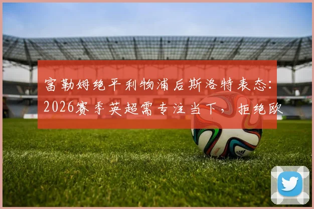 富勒姆绝平利物浦后斯洛特表态：2026赛季英超需专注当下，拒绝欧冠提前分心，附英超争冠前景解析