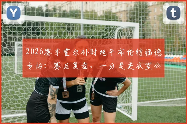 2026赛季霍尔补时绝平布伦特福德专访:赛后复盘,一分是更衣室公认的合理结果