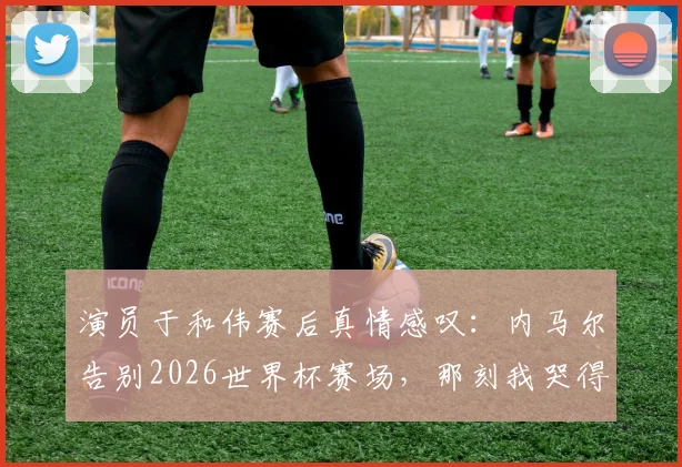 演员于和伟赛后真情感叹：内马尔告别2026世界杯赛场，那刻我哭得像个孩子，足球的残酷尽在其中