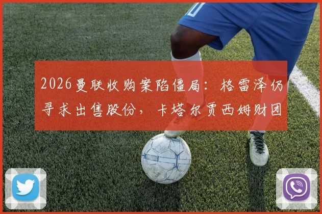2026曼联收购案陷僵局：格雷泽仍寻求出售股份，卡塔尔贾西姆财团无意重启谈判，未来走向深度解析