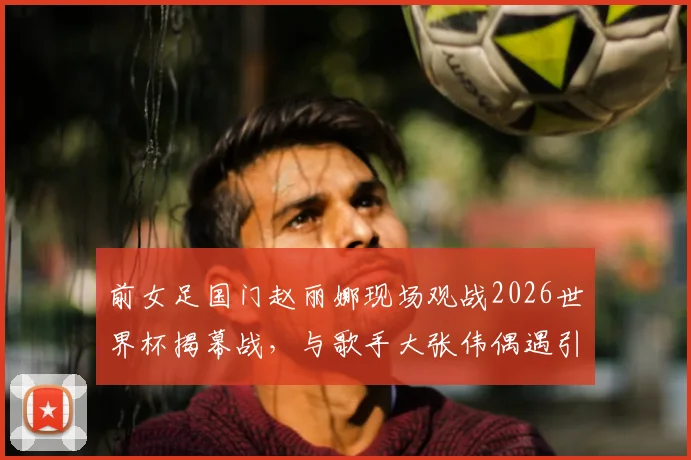前女足国门赵丽娜现场观战2026世界杯揭幕战，与歌手大张伟偶遇引发关注，现场观赛花絮全记录