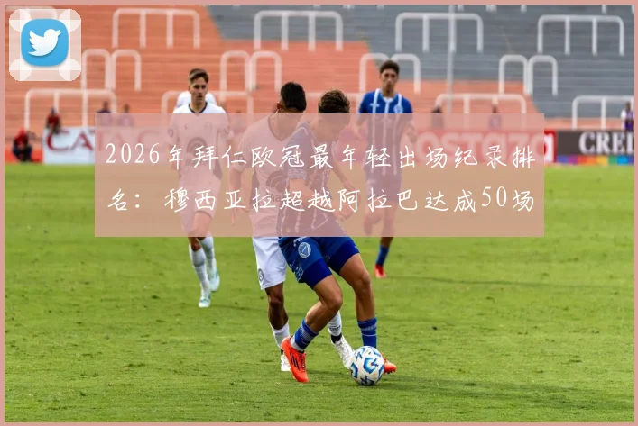 2026年拜仁欧冠最年轻出场纪录排名：穆西亚拉超越阿拉巴达成50场里程碑，数据对比与赛季历程详解
