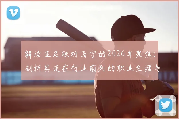 解读亚足联对马宁的2026年聚焦：剖析其走在行业前列的职业生涯与亮眼执法履历关键点