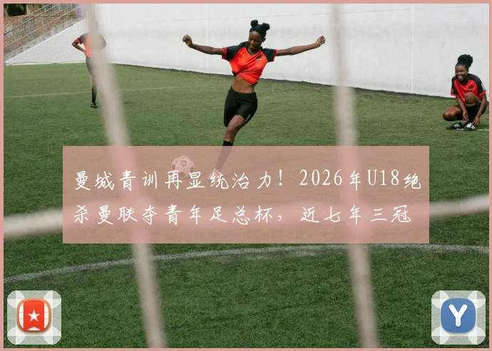 曼城青训再显统治力！2026年U18绝杀曼联夺青年足总杯，近七年三冠背后有何秘诀？