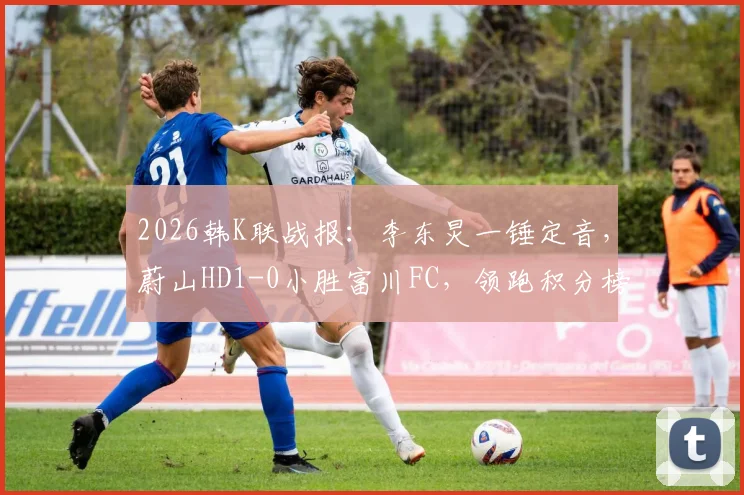 2026韩K联战报：李东炅一锤定音，蔚山HD1-0小胜富川FC，领跑积分榜，附蔚山阵容深度解析