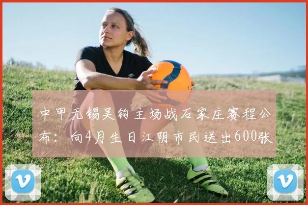 中甲无锡吴钩主场战石家庄赛程公布：向4月生日江阴市民送出600张球票福利，附观赛购票指南