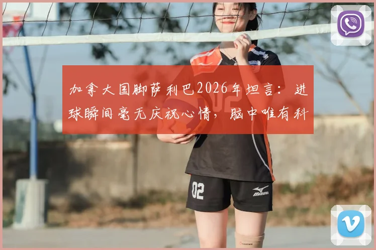 加拿大国脚萨利巴2026年坦言：进球瞬间毫无庆祝心情，脑中唯有科内身影，背后故事揭秘
