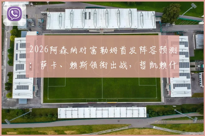 2026阿森纳对富勒姆首发阵容预测:萨卡、赖斯领衔出战,哲凯赖什能否成为关键先生?