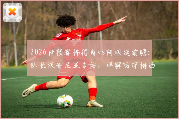 2026世预赛佛得角vs阿根廷前瞻:队长沃齐尼亚专访,详解防守梅西心得与球队战术准备,无关个人对决