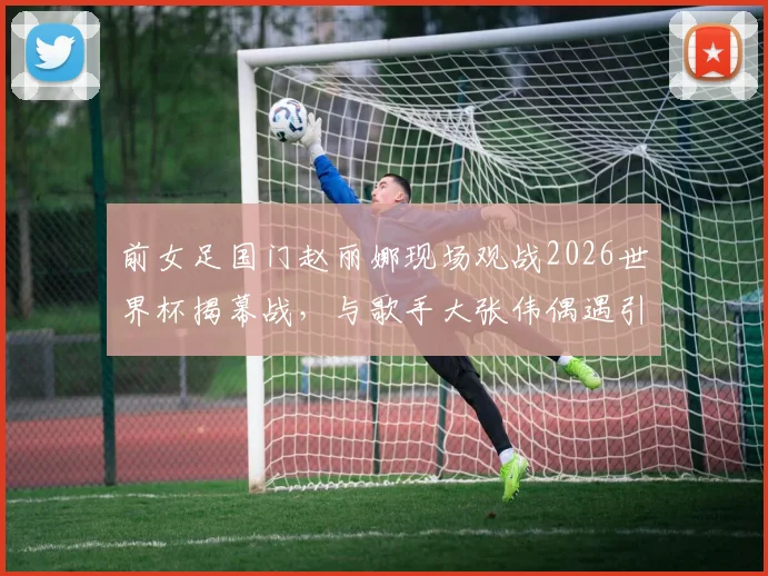 前女足国门赵丽娜现场观战2026世界杯揭幕战,与歌手大张伟偶遇引发关注,现场观赛花絮全记录