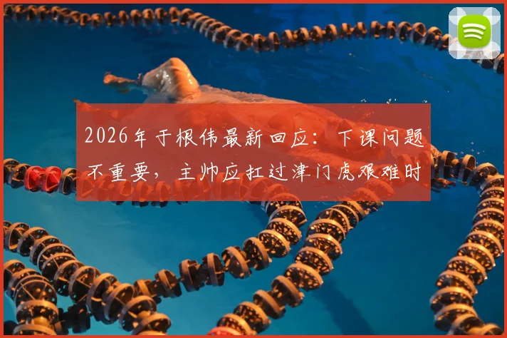 2026年于根伟最新回应:下课问题不重要,主帅应扛过津门虎艰难时期