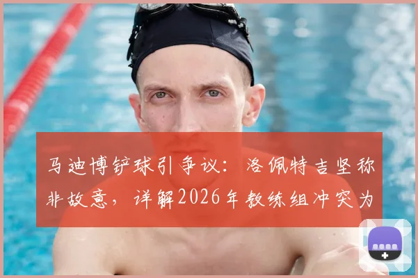 马迪博铲球引争议：洛佩特吉坚称非故意，详解2026年教练组冲突为何选择沉默