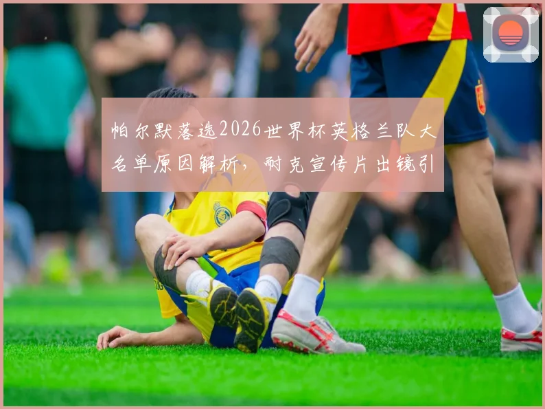 帕尔默落选2026世界杯英格兰队大名单原因解析，耐克宣传片出镜引热议，球星商业价值与国家队位置的尴尬碰撞