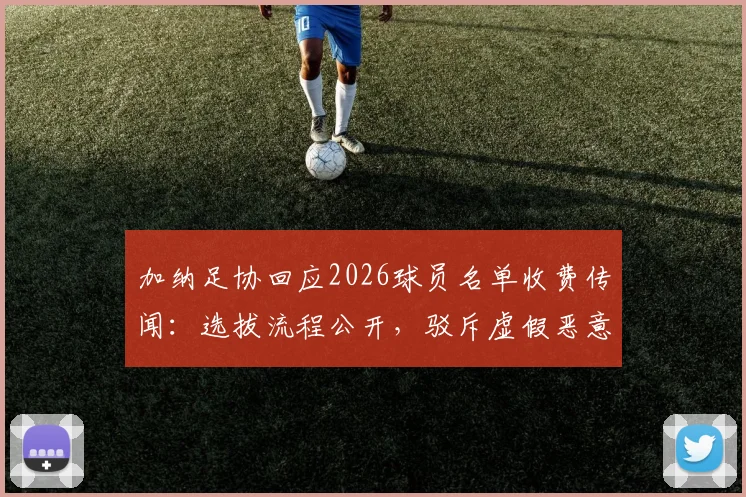 加纳足协回应2026球员名单收费传闻:选拔流程公开,驳斥虚假恶意指控