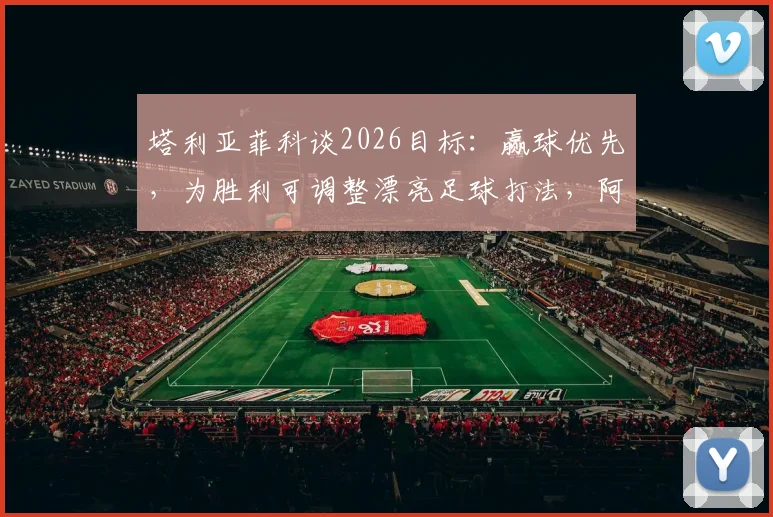 塔利亚菲科谈2026目标:赢球优先,为胜利可调整漂亮足球打法,阿根廷后卫专访透露战术思路