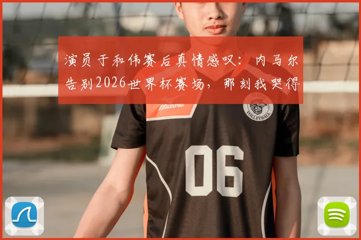 演员于和伟赛后真情感叹:内马尔告别2026世界杯赛场,那刻我哭得像个孩子,足球的残酷尽在其中