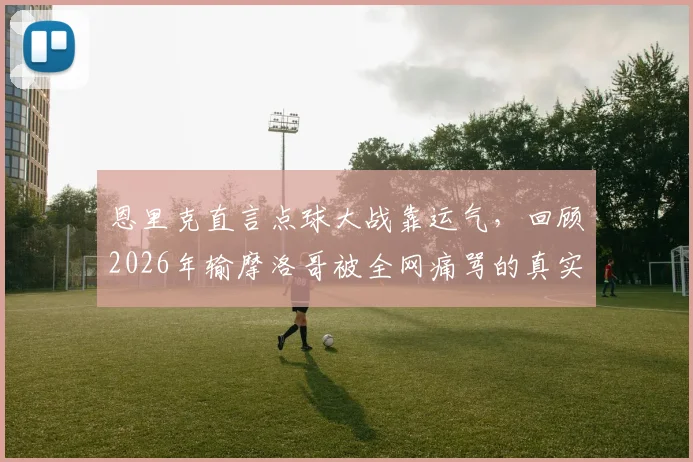 恩里克直言点球大战靠运气，回顾2026年输摩洛哥被全网痛骂的真实经历