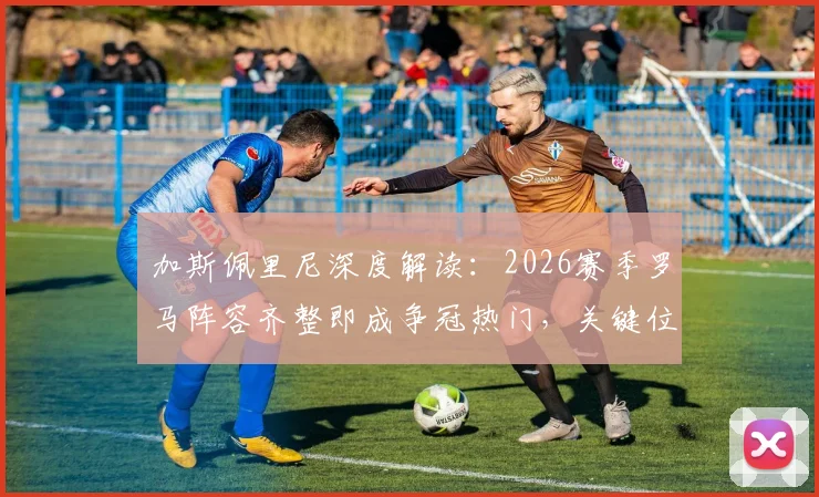 加斯佩里尼深度解读：2026赛季罗马阵容齐整即成争冠热门，关键位置分析与竞争力评估