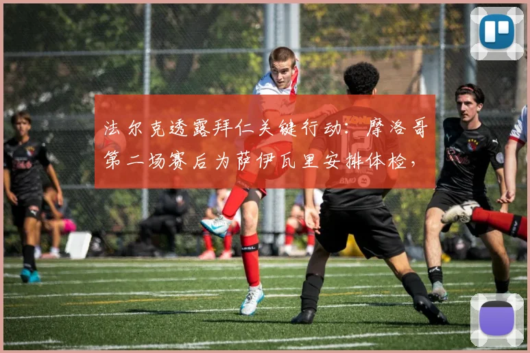 法尔克透露拜仁关键行动：摩洛哥第二场赛后为萨伊瓦里安排体检，转会进程全解析