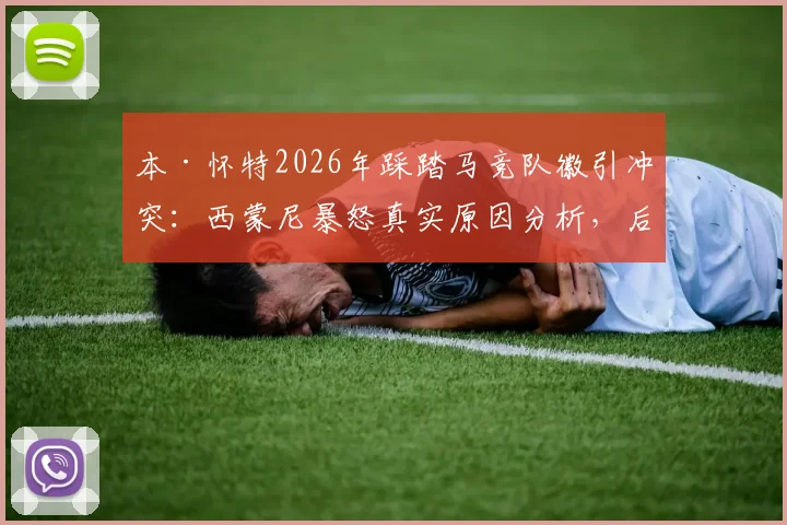 本·怀特2026年踩踏马竞队徽引冲突：西蒙尼暴怒真实原因分析，后续处罚及避免踩雷指南
