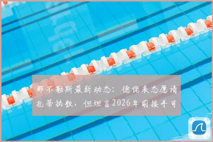 那不勒斯最新动态：德佬表态愿请孔蒂执教，但坦言2026年前接手可能性低，深度解析谈判难点与未来帅位人选