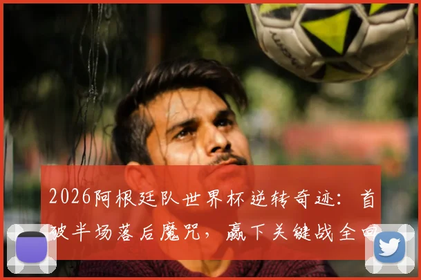 2026阿根廷队世界杯逆转奇迹：首破半场落后魔咒，赢下关键战全回顾