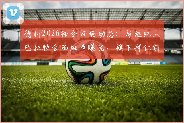 德科2026转会市场动态:与经纪人巴拉特会面细节曝光,旗下拜仁前锋杰克逊成焦点