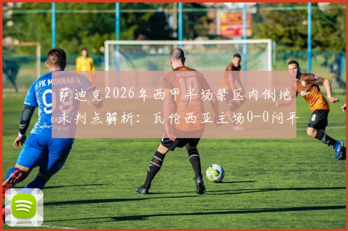 萨迪克2026年西甲半场禁区内倒地未判点解析：瓦伦西亚主场0-0闷平赫罗纳，主裁引争议