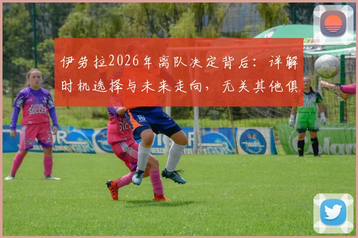 伊劳拉2026年离队决定背后:详解时机选择与未来走向,无关其他俱乐部邀约