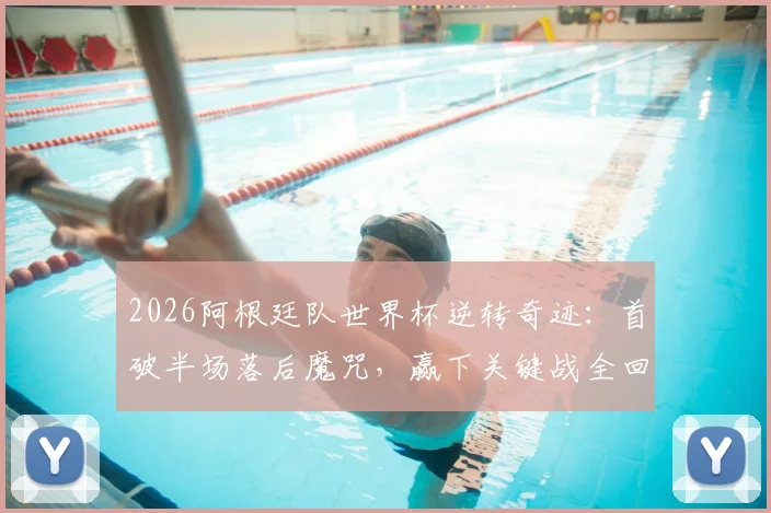 2026阿根廷队世界杯逆转奇迹：首破半场落后魔咒，赢下关键战全回顾