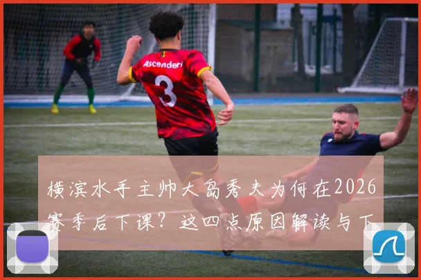 横滨水手主帅大岛秀夫为何在2026赛季后下课？这四点原因解读与下任教练人选预测
