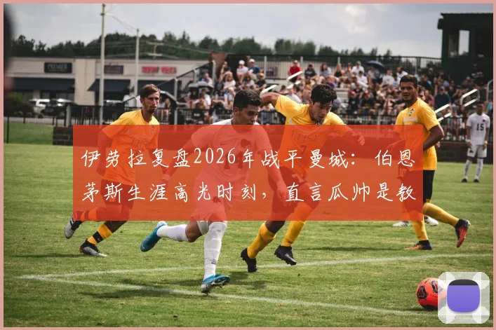 伊劳拉复盘2026年战平曼城：伯恩茅斯生涯高光时刻，直言瓜帅是教练界顶级标杆