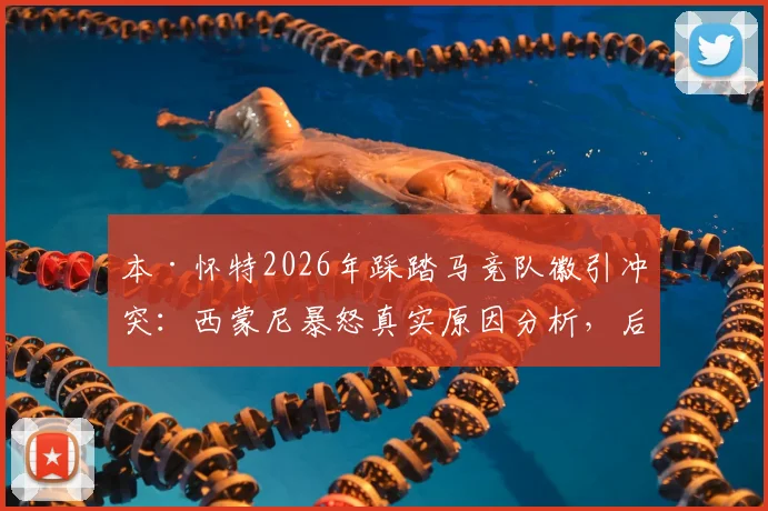 本·怀特2026年踩踏马竞队徽引冲突:西蒙尼暴怒真实原因分析,后续处罚及避免踩雷指南