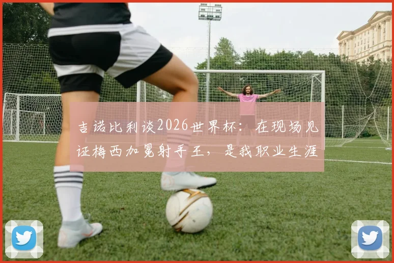 吉诺比利谈2026世界杯:在现场见证梅西加冕射手王,是我职业生涯外的至高荣幸