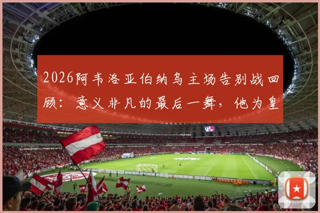 2026阿韦洛亚伯纳乌主场告别战回顾：意义非凡的最后一舞，他为皇马球迷带来了怎样的胜利？