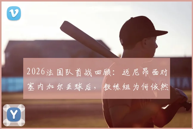 2026法国队首战回顾：迈尼昂面对塞内加尔丢球后，教练组为何依然坚定支持？