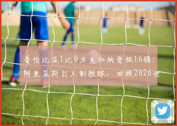 哥伦比亚1比0力克加纳晋级16强：阿里亚斯打入制胜球，回顾2026世界杯关键战与出线形势