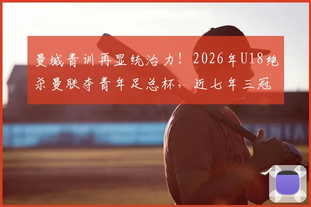 曼城青训再显统治力！2026年U18绝杀曼联夺青年足总杯，近七年三冠背后有何秘诀？