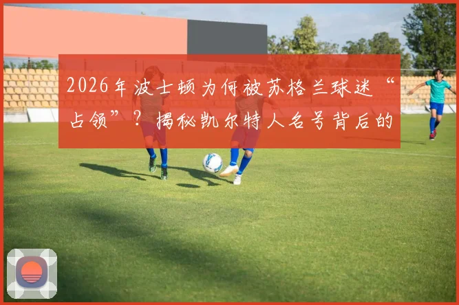 2026年波士顿为何被苏格兰球迷“占领”？揭秘凯尔特人名号背后的跨大西洋传承与历史渊源