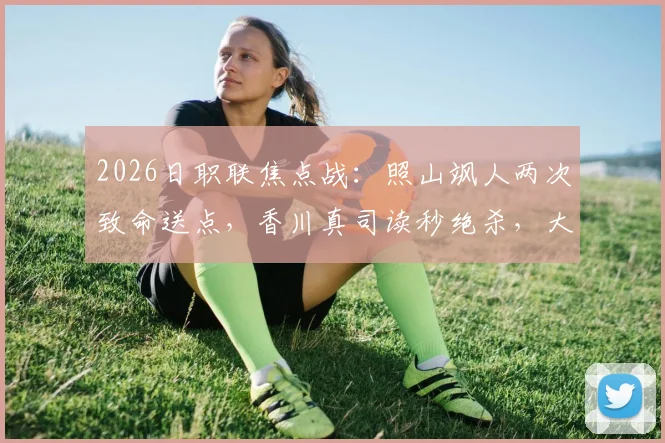 2026日职联焦点战：照山飒人两次致命送点，香川真司读秒绝杀，大阪樱花3-2险胜长崎航海全回顾