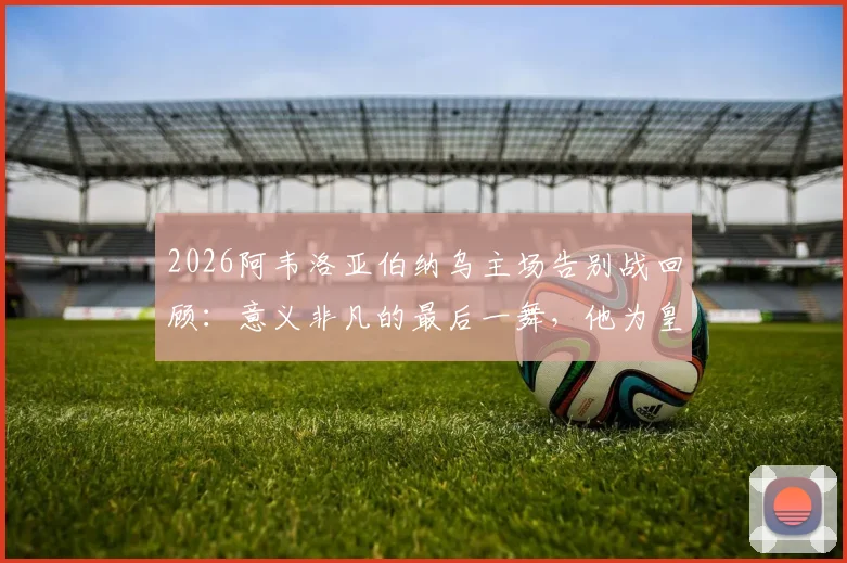 2026阿韦洛亚伯纳乌主场告别战回顾:意义非凡的最后一舞,他为皇马球迷带来了怎样的胜利?