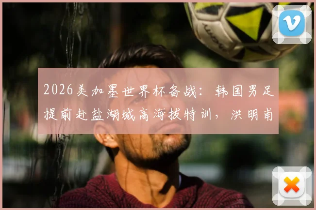 2026美加墨世界杯备战：韩国男足提前赴盐湖城高海拔特训，洪明甫详解适应战术与赛程规划