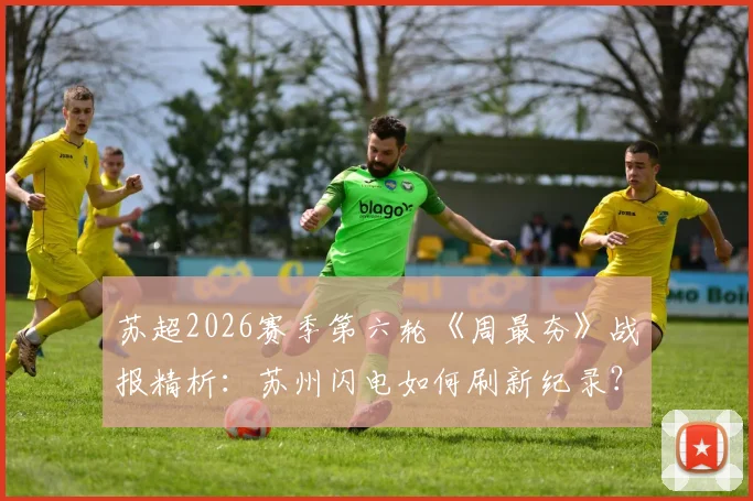 苏超2026赛季第六轮《周最夯》战报精析：苏州闪电如何刷新纪录？连云港终结进球荒关键点解读