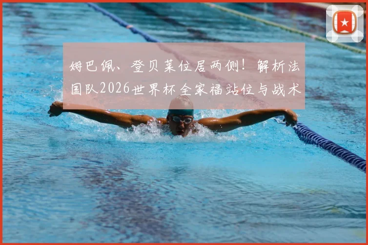 姆巴佩、登贝莱位居两侧！解析法国队2026世界杯全家福站位与战术深意