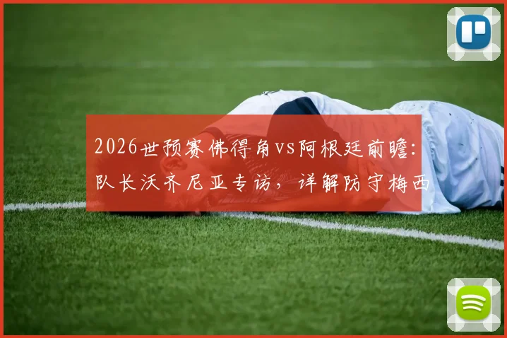 2026世预赛佛得角vs阿根廷前瞻：队长沃齐尼亚专访，详解防守梅西心得与球队战术准备，无关个人对决