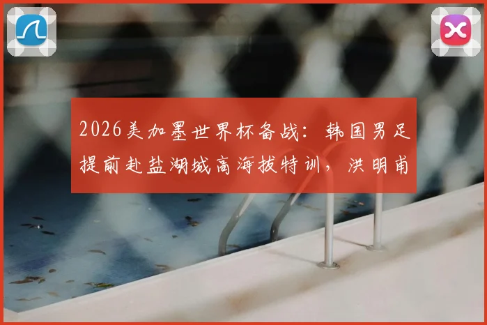2026美加墨世界杯备战：韩国男足提前赴盐湖城高海拔特训，洪明甫详解适应战术与赛程规划