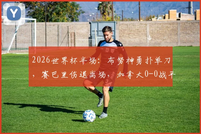 2026世界杯半场:布努神勇扑单刀,赛巴里伤退离场,加拿大0-0战平摩洛哥,小组出线形势分析