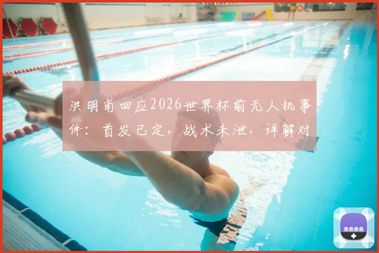 洪明甫回应2026世界杯前无人机事件：首发已定，战术未泄，详解对阵墨西哥备战策略