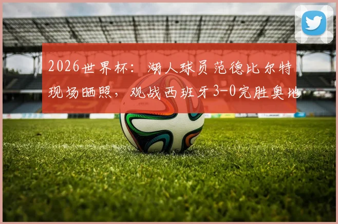 2026世界杯:湖人球员范德比尔特现场晒照,观战西班牙3-0完胜奥地利全记录
