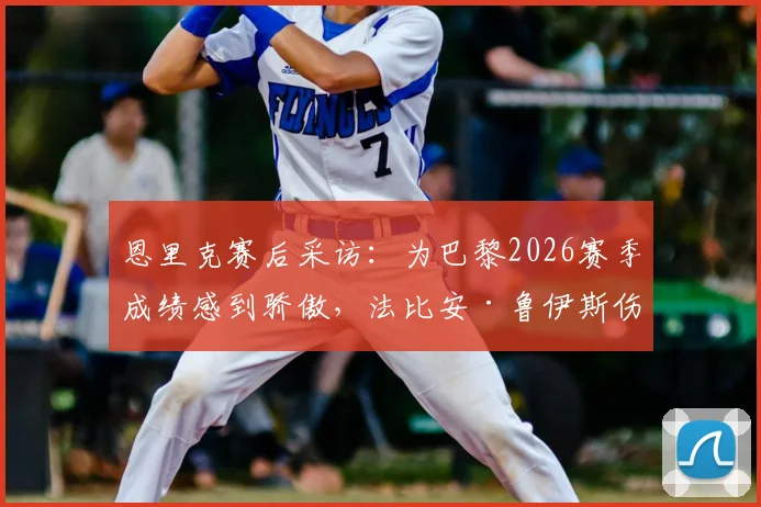 恩里克赛后采访:为巴黎2026赛季成绩感到骄傲,法比安·鲁伊斯伤愈归队训练引关注